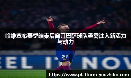 哈维宣布赛季结束后离开巴萨球队亟需注入新活力与动力