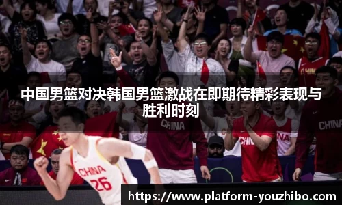 中国男篮对决韩国男篮激战在即期待精彩表现与胜利时刻